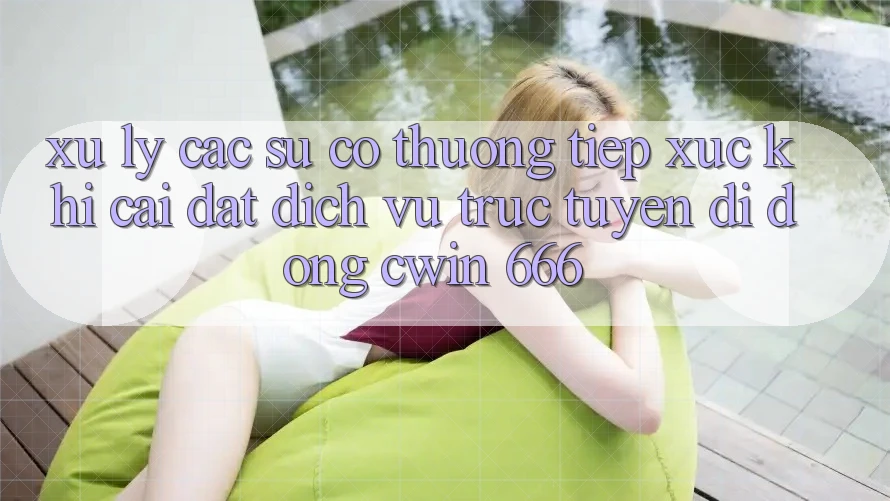 Xử Lý Các Sự Cố Thường Tiếp xúc Khi Cài Đặt Dịch vụ trực tuyến di động Cwin 666
